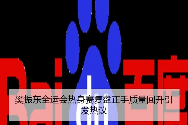 樊振东全运会热身赛复盘正手质量回升引发热议