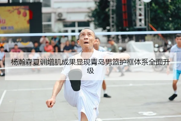杨瀚森夏训增肌成果显现青岛男篮护框体系全面升级