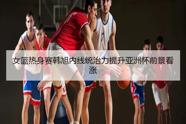 女篮热身赛韩旭内线统治力提升亚洲杯前景看涨