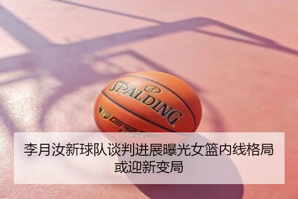 李月汝新球队谈判进展曝光女篮内线格局或迎新变局