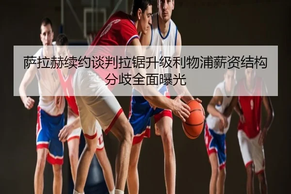 萨拉赫续约谈判拉锯升级利物浦薪资结构分歧全面曝光
